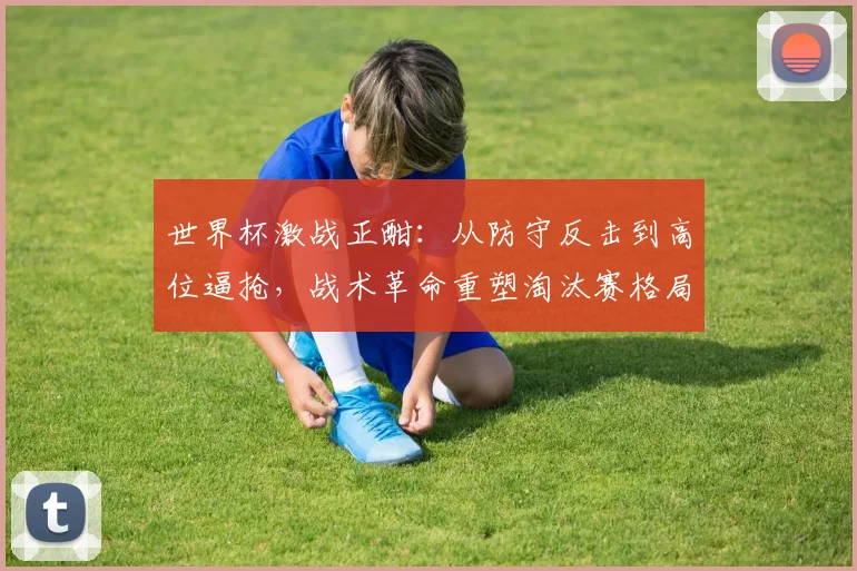 世界杯激战正酣：从防守反击到高位逼抢，战术革命重塑淘汰赛格局