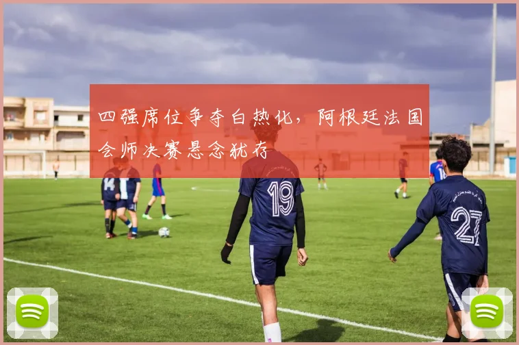 四强席位争夺白热化，阿根廷法国会师决赛悬念犹存